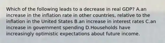 Which of the following leads to a decrease in real​ GDP? A.an increase in the inflation rate in other​ countries, relative to the inflation in the United States B.an increase in interest rates C.an increase in government spending D.Households have increasingly optimistic expectations about future income.