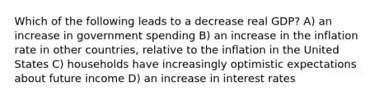 Which of the following leads to a decrease real GDP? A) an increase in government spending B) an increase in the inflation rate in other countries, relative to the inflation in the United States C) households have increasingly optimistic expectations about future income D) an increase in interest rates