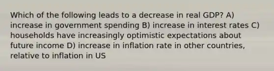 Which of the following leads to a decrease in real GDP? A) increase in government spending B) increase in interest rates C) households have increasingly optimistic expectations about future income D) increase in inflation rate in other countries, relative to inflation in US