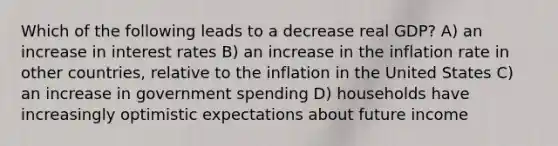 Which of the following leads to a decrease real GDP? A) an increase in interest rates B) an increase in the inflation rate in other countries, relative to the inflation in the United States C) an increase in government spending D) households have increasingly optimistic expectations about future income