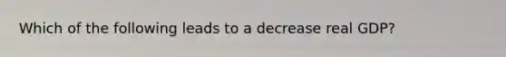 Which of the following leads to a decrease real GDP?