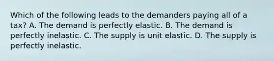 Which of the following leads to the demanders paying all of a tax? A. The demand is perfectly elastic. B. The demand is perfectly inelastic. C. The supply is unit elastic. D. The supply is perfectly inelastic.