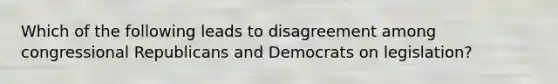 Which of the following leads to disagreement among congressional Republicans and Democrats on legislation?