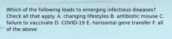 Which of the following leads to emerging infectious diseases? Check all that apply. A. changing lifestyles B. antibiotic misuse C. failure to vaccinate D. COVID-19 E. horizontal gene transfer F. all of the above