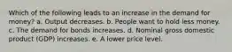 Which of the following leads to an increase in the demand for money? a. Output decreases. b. People want to hold less money. c. The demand for bonds increases. d. Nominal gross domestic product (GDP) increases. e. A lower price level.