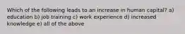 Which of the following leads to an increase in human capital? a) education b) job training c) work experience d) increased knowledge e) all of the above