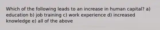 Which of the following leads to an increase in human capital? a) education b) job training c) work experience d) increased knowledge e) all of the above