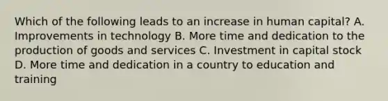 Which of the following leads to an increase in human capital? A. Improvements in technology B. More time and dedication to the <a href='https://www.questionai.com/knowledge/ks8soMnieU-production-of-goods' class='anchor-knowledge'>production of goods</a> and services C. Investment in capital stock D. More time and dedication in a country to education and training