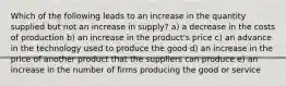 Which of the following leads to an increase in the quantity supplied but not an increase in supply? a) a decrease in the costs of production b) an increase in the product's price c) an advance in the technology used to produce the good d) an increase in the price of another product that the suppliers can produce e) an increase in the number of firms producing the good or service