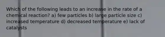 Which of the following leads to an increase in the rate of a chemical reaction? a) few particles b) large particle size c) increased temperature d) decreased temperature e) lack of catalysts