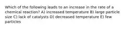 Which of the following leads to an increase in the rate of a chemical reaction? A) increased temperature B) large particle size C) lack of catalysts D) decreased temperature E) few particles