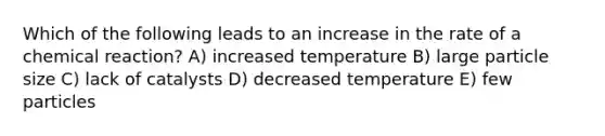 Which of the following leads to an increase in the rate of a chemical reaction? A) increased temperature B) large particle size C) lack of catalysts D) decreased temperature E) few particles