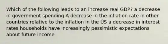 Which of the following leads to an increase real GDP? a decrease in government spending A decrease in the inflation rate in other countries relative to the inflation in the US a decrease in interest rates households have increasingly pessimistic expectations about future income