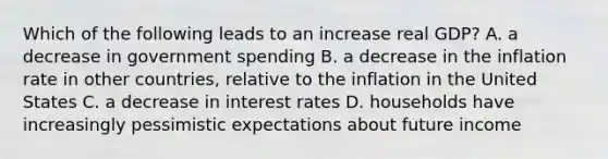 Which of the following leads to an increase real GDP? A. a decrease in government spending B. a decrease in the inflation rate in other countries, relative to the inflation in the United States C. a decrease in interest rates D. households have increasingly pessimistic expectations about future income