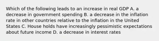 Which of the following leads to an increase in real GDP A. a decrease in government spending B. a decrease in the inflation rate in other countries relative to the inflation in the United States C. House holds have increasingly pessimistic expectations about future income D. a decrease in interest rates