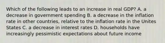 Which of the following leads to an increase in real GDP? A. a decrease in government spending B. a decrease in the inflation rate in other countries, relative to the inflation rate in the Unites States C. a decrease in interest rates D. households have increasingly pessimistic expectations about future income