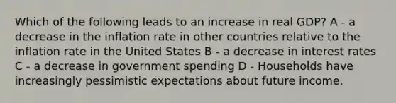 Which of the following leads to an increase in real GDP? A - a decrease in the inflation rate in other countries relative to the inflation rate in the United States B - a decrease in interest rates C - a decrease in government spending D - Households have increasingly pessimistic expectations about future income.