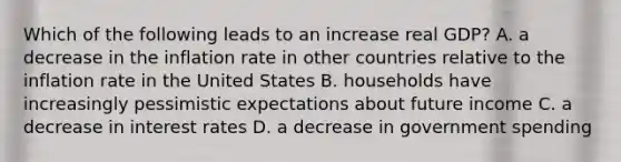 Which of the following leads to an increase real​ GDP? A. a decrease in the inflation rate in other countries relative to the inflation rate in the United States B. households have increasingly pessimistic expectations about future income C. a decrease in interest rates D. a decrease in government spending