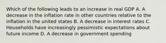 Which of the following leads to an increase in real GDP A. A decrease in the inflation rate in other countries relative to the inflation in the united states B. A decrease in interest rates C. Households have increasingly pessimistic expectations about future income D. A decrease in government spending