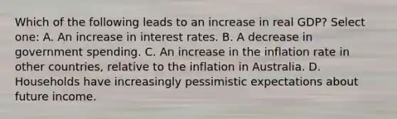 Which of the following leads to an increase in real GDP? Select one: A. An increase in interest rates. B. A decrease in government spending. C. An increase in the inflation rate in other countries, relative to the inflation in Australia. D. Households have increasingly pessimistic expectations about future income.