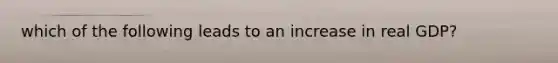 which of the following leads to an increase in real GDP?