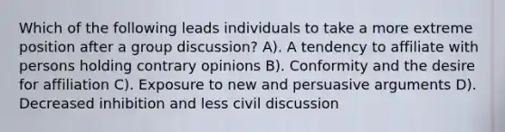 Which of the following leads individuals to take a more extreme position after a group discussion? A). A tendency to affiliate with persons holding contrary opinions B). Conformity and the desire for affiliation C). Exposure to new and persuasive arguments D). Decreased inhibition and less civil discussion