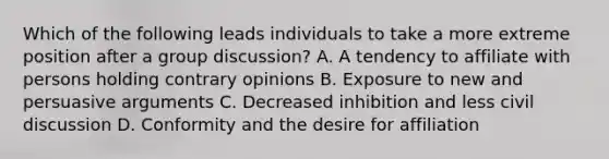 Which of the following leads individuals to take a more extreme position after a group discussion? A. A tendency to affiliate with persons holding contrary opinions B. Exposure to new and persuasive arguments C. Decreased inhibition and less civil discussion D. Conformity and the desire for affiliation