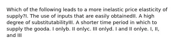 Which of the following leads to a more inelastic price elasticity of supply?I. The use of inputs that are easily obtainedII. A high degree of substitutabilityIII. A shorter time period in which to supply the gooda. I onlyb. II onlyc. III onlyd. I and II onlye. I, II, and III