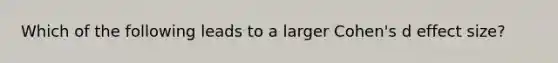 Which of the following leads to a larger Cohen's d effect size?