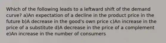 Which of the following leads to a leftward shift of the demand curve? a)An expectation of a decline in the product price in the future b)A decrease in the good's own price c)An increase in the price of a substitute d)A decrease in the price of a complement e)An increase in the number of consumers