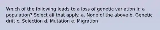 Which of the following leads to a loss of genetic variation in a population? Select all that apply. a. None of the above b. Genetic drift c. Selection d. Mutation e. Migration