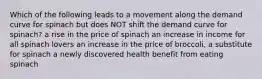 Which of the following leads to a movement along the demand curve for spinach but does NOT shift the demand curve for spinach? a rise in the price of spinach an increase in income for all spinach lovers an increase in the price of broccoli, a substitute for spinach a newly discovered health benefit from eating spinach