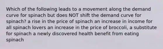 Which of the following leads to a movement along the demand curve for spinach but does NOT shift the demand curve for spinach? a rise in the price of spinach an increase in income for all spinach lovers an increase in the price of broccoli, a substitute for spinach a newly discovered health benefit from eating spinach