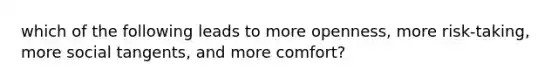 which of the following leads to more openness, more risk-taking, more social tangents, and more comfort?