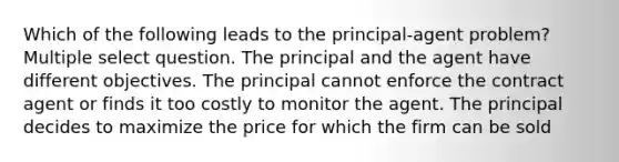 Which of the following leads to the principal-agent problem? Multiple select question. The principal and the agent have different objectives. The principal cannot enforce the contract agent or finds it too costly to monitor the agent. The principal decides to maximize the price for which the firm can be sold