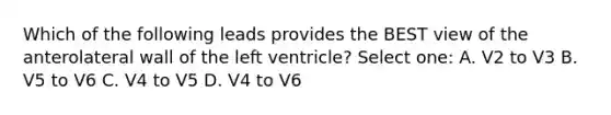 Which of the following leads provides the BEST view of the anterolateral wall of the left ventricle? Select one: A. V2 to V3 B. V5 to V6 C. V4 to V5 D. V4 to V6