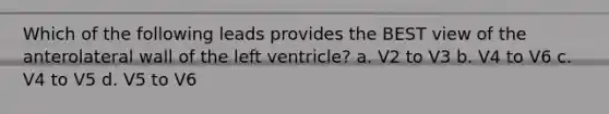 Which of the following leads provides the BEST view of the anterolateral wall of the left ventricle? a. V2 to V3 b. V4 to V6 c. V4 to V5 d. V5 to V6