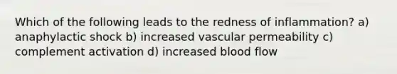 Which of the following leads to the redness of inflammation? a) anaphylactic shock b) increased vascular permeability c) complement activation d) increased blood flow