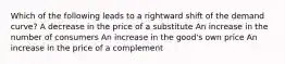 Which of the following leads to a rightward shift of the demand curve? A decrease in the price of a substitute An increase in the number of consumers An increase in the good's own price An increase in the price of a complement