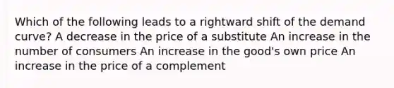 Which of the following leads to a rightward shift of the demand curve? A decrease in the price of a substitute An increase in the number of consumers An increase in the good's own price An increase in the price of a complement