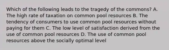 Which of the following leads to the tragedy of the commons? A. The high rate of taxation on common pool resources B. The tendency of consumers to use common pool resources without paying for them C. The low level of satisfaction derived from the use of common pool resources D. The use of common pool resources above the socially optimal level