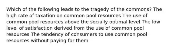 Which of the following leads to the tragedy of the commons? The high rate of taxation on common pool resources The use of common pool resources above the socially optimal level The low level of satisfaction derived from the use of common pool resources The tendency of consumers to use common pool resources without paying for them