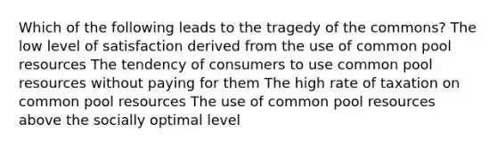 Which of the following leads to the tragedy of the commons? The low level of satisfaction derived from the use of common pool resources The tendency of consumers to use common pool resources without paying for them The high rate of taxation on common pool resources The use of common pool resources above the socially optimal level