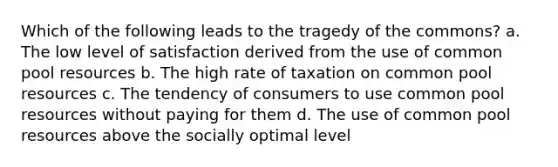 Which of the following leads to the tragedy of the commons? a. The low level of satisfaction derived from the use of common pool resources b. The high rate of taxation on common pool resources c. The tendency of consumers to use common pool resources without paying for them d. The use of common pool resources above the socially optimal level