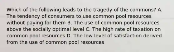 Which of the following leads to the tragedy of the commons? A. The tendency of consumers to use common pool resources without paying for them B. The use of common pool resources above the socially optimal level C. The high rate of taxation on common pool resources D. The low level of satisfaction derived from the use of common pool resources