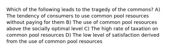 Which of the following leads to the tragedy of the commons? A) The tendency of consumers to use common pool resources without paying for them B) The use of common pool resources above the socially optimal level C) The high rate of taxation on common pool resources D) The low level of satisfaction derived from the use of common pool resources