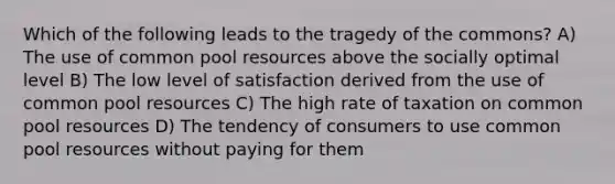 Which of the following leads to the tragedy of the commons? A) The use of common pool resources above the socially optimal level B) The low level of satisfaction derived from the use of common pool resources C) The high rate of taxation on common pool resources D) The tendency of consumers to use common pool resources without paying for them