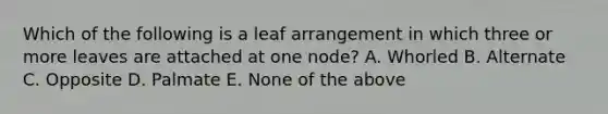 Which of the following is a leaf arrangement in which three or more leaves are attached at one node? A. Whorled B. Alternate C. Opposite D. Palmate E. None of the above