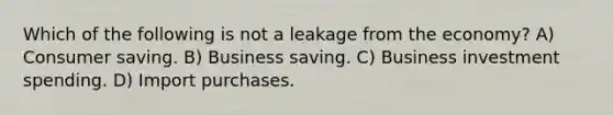 Which of the following is not a leakage from the economy? A) Consumer saving. B) Business saving. C) Business investment spending. D) Import purchases.