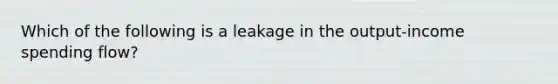 Which of the following is a leakage in the output-income spending flow?